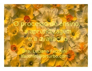 O processo de ensino,O processo de ensino,O processo de ensino,
a aprendizagema aprendizagema aprendizagem
e a avaliaçãoe a avaliaçãoe a avaliação
Dra. Luciana FacchiniDra. Luciana FacchiniDra. Luciana Facchini
lfacchini@brturbo.comlfacchini@brturbo.comlfacchini@brturbo.com
 