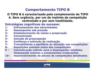 Comportamento TIPO B
O TIPO B é caracterizado pelo complemento do TIPO
A. Sem urgência, por um de instinto de competição
controlado e por sem hostilidade.
Estratégias cognitivas de sucesso:
1- Enfrentamento das adversidades
2- Desempenho sob pressão
3- Estabelecimento de metas e preparação
4- Concentração
5- Isenção de preocupação
6- Confiança e estímulo de realização
7- Treinabilidade e equilíbrio de ativação nas competições
8- Repetições mentais antes das competições
9 – Concentração voltada para o desempenho imediato,
bloqueando eventos e pensamentos irrelevantes
10- Desenvolvimento de planos de competições detalhados
 