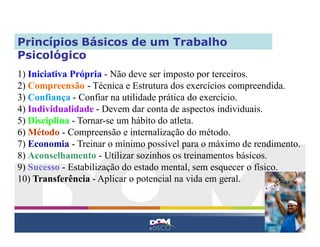 Princípios Básicos de um Trabalho
Psicológico
1) Iniciativa Própria - Não deve ser imposto por terceiros.
2) Compreensão - Técnica e Estrutura dos exercícios compreendida.
3) Confiança - Confiar na utilidade prática do exercício.
4) Individualidade - Devem dar conta de aspectos individuais.
5) Disciplina - Tornar-se um hábito do atleta.
6) Método - Compreensão e internalização do método.
7) Economia - Treinar o mínimo possível para o máximo de rendimento.
8) Aconselhamento - Utilizar sozinhos os treinamentos básicos.
9) Sucesso - Estabilização do estado mental, sem esquecer o físico.
10) Transferência - Aplicar o potencial na vida em geral.
 