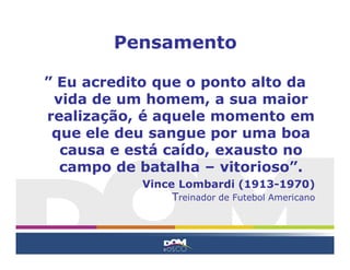 ” Eu acredito que o ponto alto da
vida de um homem, a sua maior
realização, é aquele momento em
que ele deu sangue por uma boa
causa e está caído, exausto no
campo de batalha – vitorioso”.
Vince Lombardi (1913-1970)
Treinador de Futebol Americano
Pensamento
 