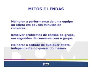 Melhorar a performance de uma equipe
ou atleta em poucos minutos de
conversa.
Resolver problemas de coesão do grupo,
em segundos de conversa com o grupo.
Melhorar a atitude de qualquer atleta,
independente do querer do mesmo.
MITOS E LENDAS
 