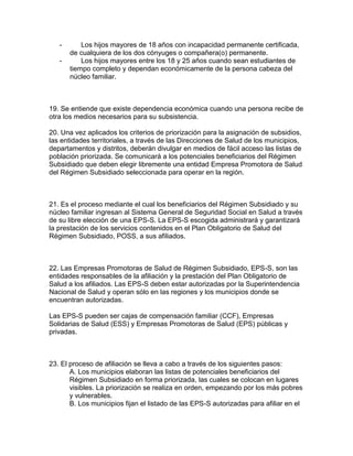 - Los hijos mayores de 18 años con incapacidad permanente certificada,
de cualquiera de los dos cónyuges o compañera(o) permanente.
- Los hijos mayores entre los 18 y 25 años cuando sean estudiantes de
tiempo completo y dependan económicamente de la persona cabeza del
núcleo familiar.
19. Se entiende que existe dependencia económica cuando una persona recibe de
otra los medios necesarios para su subsistencia.
20. Una vez aplicados los criterios de priorización para la asignación de subsidios,
las entidades territoriales, a través de las Direcciones de Salud de los municipios,
departamentos y distritos, deberán divulgar en medios de fácil acceso las listas de
población priorizada. Se comunicará a los potenciales beneficiarios del Régimen
Subsidiado que deben elegir libremente una entidad Empresa Promotora de Salud
del Régimen Subsidiado seleccionada para operar en la región.
21. Es el proceso mediante el cual los beneficiarios del Régimen Subsidiado y su
núcleo familiar ingresan al Sistema General de Seguridad Social en Salud a través
de su libre elección de una EPS-S. La EPS-S escogida administrará y garantizará
la prestación de los servicios contenidos en el Plan Obligatorio de Salud del
Régimen Subsidiado, POSS, a sus afiliados.
22. Las Empresas Promotoras de Salud de Régimen Subsidiado, EPS-S, son las
entidades responsables de la afiliación y la prestación del Plan Obligatorio de
Salud a los afiliados. Las EPS-S deben estar autorizadas por la Superintendencia
Nacional de Salud y operan sólo en las regiones y los municipios donde se
encuentran autorizadas.
Las EPS-S pueden ser cajas de compensación familiar (CCF), Empresas
Solidarias de Salud (ESS) y Empresas Promotoras de Salud (EPS) públicas y
privadas.
23. El proceso de afiliación se lleva a cabo a través de los siguientes pasos:
A. Los municipios elaboran las listas de potenciales beneficiarios del
Régimen Subsidiado en forma priorizada, las cuales se colocan en lugares
visibles. La priorización se realiza en orden, empezando por los más pobres
y vulnerables.
B. Los municipios fijan el listado de las EPS-S autorizadas para afiliar en el
 
