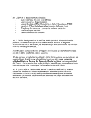 29. La EPS-S le debe informar acerca de:
- Sus derechos y deberes en el SGSSS
- Los mecanismos de participación
- Los contenidos del Plan Obligatorio de Salud Subsidiado, POSS
- La red de IPS contratada para la prestación de los servicios
- El sistema de referencia y contrareferencia de pacientes
- Los horarios de atención
- Las asociaciones de usuarios.
30. El Estado debe garantizar la atención de las personas en condiciones de
pobreza y vulnerabilidad que aún no se encuentran afiliadas al Régimen
Subsidiado de Salud. Así mismo, se debe encargar de la atención de los servicios
en lo no cubierto por el POSS.
A continuación se responden las principales inquietudes que tiene la comunidad
acerca de cómo se atiende a estos usuarios.
31. La atención en salud de la población del territorio nacional que cumple con las
características de pobreza y vulnerabilidad, pero que aún no se encuentra
afiliada al Sistema General de Seguridad Social en Salud es responsabilidad
del Estado y debe ser atendida en las instituciones públicas o en aquellas privadas
contratadas por éste, con cargo a los llamados recursos de oferta.
32. Al igual que en el caso anterior, es responsabilidad del Estado y en este
sentido los servicios no cubiertos por el POSS deben ser prestados en las
instituciones públicas o en aquellas privadas contratadas por las entidades
territoriales (municipios, departamentos o distritos), con cargo a los llamados
recursos de oferta.
 