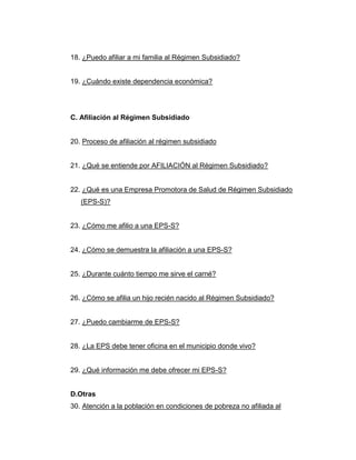 18. ¿Puedo afiliar a mi familia al Régimen Subsidiado?
19. ¿Cuándo existe dependencia económica?
C. Afiliación al Régimen Subsidiado
20. Proceso de afiliación al régimen subsidiado
21. ¿Qué se entiende por AFILIACIÓN al Régimen Subsidiado?
22. ¿Qué es una Empresa Promotora de Salud de Régimen Subsidiado
(EPS-S)?
23. ¿Cómo me afilio a una EPS-S?
24. ¿Cómo se demuestra la afiliación a una EPS-S?
25. ¿Durante cuánto tiempo me sirve el carné?
26. ¿Cómo se afilia un hijo recién nacido al Régimen Subsidiado?
27. ¿Puedo cambiarme de EPS-S?
28. ¿La EPS debe tener oficina en el municipio donde vivo?
29. ¿Qué información me debe ofrecer mi EPS-S?
D.Otras
30. Atención a la población en condiciones de pobreza no afiliada al
 