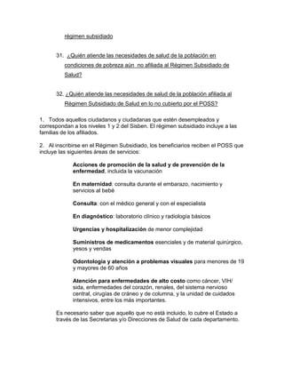 régimen subsidiado
31. ¿Quién atiende las necesidades de salud de la población en
condiciones de pobreza aún no afiliada al Régimen Subsidiado de
Salud?
32. ¿Quién atiende las necesidades de salud de la población afiliada al
Régimen Subsidiado de Salud en lo no cubierto por el POSS?
1. Todos aquellos ciudadanos y ciudadanas que estén desempleados y
correspondan a los niveles 1 y 2 del Sisben. El régimen subsidiado incluye a las
familias de los afiliados.
2. Al inscribirse en el Régimen Subsidiado, los beneficiarios reciben el POSS que
incluye las siguientes áreas de servicios:
Acciones de promoción de la salud y de prevención de la
enfermedad, incluida la vacunación
En maternidad: consulta durante el embarazo, nacimiento y
servicios al bebé
Consulta: con el médico general y con el especialista
En diagnóstico: laboratorio clínico y radiología básicos
Urgencias y hospitalización de menor complejidad
Suministros de medicamentos esenciales y de material quirúrgico,
yesos y vendas
Odontología y atención a problemas visuales para menores de 19
y mayores de 60 años
Atención para enfermedades de alto costo como cáncer, VIH/
sida, enfermedades del corazón, renales, del sistema nervioso
central, cirugías de cráneo y de columna, y la unidad de cuidados
intensivos, entre los más importantes.
Es necesario saber que aquello que no está incluido, lo cubre el Estado a
través de las Secretarias y/o Direcciones de Salud de cada departamento.
 