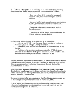 3. El afiliado debe aportar en su cuidado y en su preparación para prevenir y
debe contribuir al mismo tiempo con el buen funcionamiento del sistema:
- Buen uso del carné. Es personal y no se puede
prestar ni ceder, debe presentarse para usar los
servicios
- Mantener la información actualizada de nacimientos y
muertes, cambios de régimen o de dirección, etc.
- Cancelar el valor que corresponda del servicio
(llamado copago)
- Comunicar las dudas, quejas, o inconformidades a la
EPS del subsidiado que lo atiende.
4.- Procurar el cuidado integral de su salud y la de su comunidad.
- Informar a la EPS-S y a la oficina del Sisbén cuando me traslado de
municipio y cuando consigo un empleo temporal.
- Devolver el carné en caso del fallecimiento de un miembro del grupo
familiar.
- Participar en las asociaciones de usuarios de las EPS-S. Una vez
afiliados, los beneficiarios del Régimen Subsidiado podrán acceder a los
servicios del Plan Obligatorio de Salud Subsidiado, POSS.
5. Como afiliado al Régimen Subsidiado, usted y su familia tienen derecho a recibir
los servicios de salud incluidos en el Plan Obligatorio de Salud de dicho régimen.
Estos servicios se definen mediante un Acuerdo del Consejo Nacional de
Seguridad Social en Salud.
6. El Sisbén es el Sistema de Identificación y Clasificación de Potenciales
Beneficiarios para Programas Sociales, que le permite al país focalizar el gasto
público y así lograr una mayor justicia social, basada en principios de solidaridad,
equidad, eficiencia y universalidad.
Su instrumento es una ficha o encuesta de clasificación socioeconómica, que
es diseñada por el Departamento Nacional de Planeación, DNP.
La ficha Sisbén permite identificar las necesidades de la población más pobre y
vulnerable. Los hogares encuestados obtienen un puntaje y un nivel que les
prioriza para la asignación de subsidios.
 