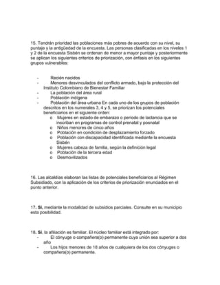 15. Tendrán prioridad las poblaciones más pobres de acuerdo con su nivel, su
puntaje y la antigüedad de la encuesta. Las personas clasificadas en los niveles 1
y 2 de la encuesta Sisbén se ordenan de menor a mayor puntaje y posteriormente
se aplican los siguientes criterios de priorización, con énfasis en los siguientes
grupos vulnerables:
- Recién nacidos
- Menores desvinculados del conflicto armado, bajo la protección del
Instituto Colombiano de Bienestar Familiar
- La población del área rural
- Población indígena
- Población del área urbana En cada uno de los grupos de población
descritos en los numerales 3, 4 y 5, se priorizan los potenciales
beneficiarios en el siguiente orden:
o Mujeres en estado de embarazo o período de lactancia que se
inscriban en programas de control prenatal y posnatal
o Niños menores de cinco años
o Población en condición de desplazamiento forzado
o Población con discapacidad identificada mediante la encuesta
Sisbén
o Mujeres cabeza de familia, según la definición legal
o Población de la tercera edad
o Desmovilizados
16. Las alcaldías elaboran las listas de potenciales beneficiarios al Régimen
Subsidiado, con la aplicación de los criterios de priorización enunciados en el
punto anterior.
17. Sí, mediante la modalidad de subsidios parciales. Consulte en su municipio
esta posibilidad.
18. Sí, la afiliación es familiar. El núcleo familiar está integrado por:
- El cónyuge o compañera(o) permanente cuya unión sea superior a dos
año
- Los hijos menores de 18 años de cualquiera de los dos cónyuges o
compañera(o) permanente.
 