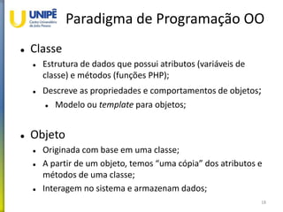 Paradigma de Programação OO
 Classe
 Estrutura de dados que possui atributos (variáveis de
classe) e métodos (funções PHP);
 Descreve as propriedades e comportamentos de objetos;
 Modelo ou template para objetos;
 Objeto
 Originada com base em uma classe;
 A partir de um objeto, temos “uma cópia” dos atributos e
métodos de uma classe;
 Interagem no sistema e armazenam dados;
18
 