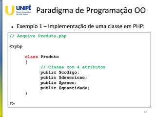 Paradigma de Programação OO
 Exemplo 1 – Implementação de uma classe em PHP:
19
// Arquivo Produto.php
<?php
class Produto
{
// Classe com 4 atributos
public $codigo;
public $descricao;
public $preco;
public $quantidade;
}
?>
 