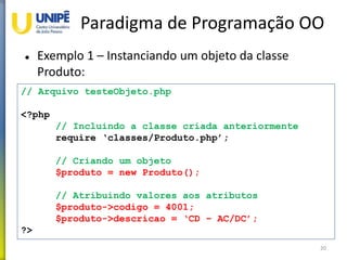 Paradigma de Programação OO
 Exemplo 1 – Instanciando um objeto da classe
Produto:
20
// Arquivo testeObjeto.php
<?php
// Incluindo a classe criada anteriormente
require ‘classes/Produto.php’;
// Criando um objeto
$produto = new Produto();
// Atribuindo valores aos atributos
$produto->codigo = 4001;
$produto->descricao = ‘CD – AC/DC’;
?>
 