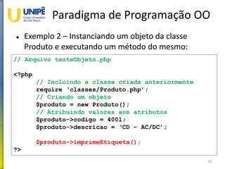 Paradigma de Programação OO
 Exemplo 2 – Instanciando um objeto da classe
Produto e executando um método do mesmo:
23
// Arquivo testeObjeto.php
<?php
// Incluindo a classe criada anteriormente
require ‘classes/Produto.php’;
// Criando um objeto
$produto = new Produto();
// Atribuindo valores aos atributos
$produto->codigo = 4001;
$produto->descricao = ‘CD – AC/DC’;
$produto->imprimeEtiqueta();
?>
 