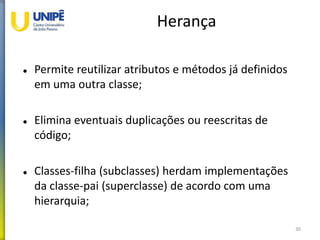 Herança
 Permite reutilizar atributos e métodos já definidos
em uma outra classe;
 Elimina eventuais duplicações ou reescritas de
código;
 Classes-filha (subclasses) herdam implementações
da classe-pai (superclasse) de acordo com uma
hierarquia;
30
 