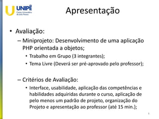 Apresentação
• Avaliação:
– Miniprojeto: Desenvolvimento de uma aplicação
PHP orientada a objetos;
• Trabalho em Grupo (3 integrantes);
• Tema Livre (Deverá ser pré-aprovado pelo professor);
– Critérios de Avaliação:
• Interface, usabilidade, aplicação das competências e
habilidades adquiridas durante o curso, aplicação de
pelo menos um padrão de projeto, organização do
Projeto e apresentação ao professor (até 15 min.);
8
 