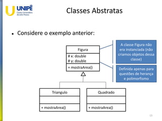 Classes Abstratas
 Considere o exemplo anterior:
13
Figura
# x: double
# y: double
+ mostraArea()
Triangulo
+ mostraArea()
Quadrado
+ mostraArea()
A classe Figura não
era instanciada (não
criamos objetos dessa
classe)
Definida apenas para
questões de herança
e polimorfismo
 