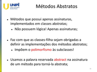 Métodos Abstratos
 Métodos que possui apenas assinaturas,
implementados em classes abstratas;
 Não possuem lógica! Apenas assinaturas;
 Faz com que as classes-filha sejam obrigadas a
definir as implementações dos métodos abstratos;
 Impõem o polimorfismo às subclasses!
 Usamos a palavra reservada abstract na assinatura
de um método para torná-la abstrata;
16
 