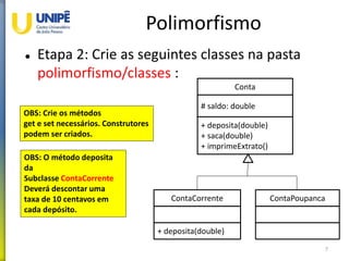 Polimorfismo
 Etapa 2: Crie as seguintes classes na pasta
polimorfismo/classes :
7
Conta
# saldo: double
+ deposita(double)
+ saca(double)
+ imprimeExtrato()
ContaCorrente
+ deposita(double)
ContaPoupanca
OBS: Crie os métodos
get e set necessários. Construtores
podem ser criados.
OBS: O método deposita
da
Subclasse ContaCorrente
Deverá descontar uma
taxa de 10 centavos em
cada depósito.
 