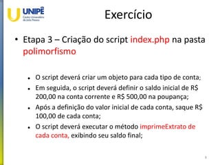 Exercício
• Etapa 3 – Criação do script index.php na pasta
polimorfismo
 O script deverá criar um objeto para cada tipo de conta;
 Em seguida, o script deverá definir o saldo inicial de R$
200,00 na conta corrente e R$ 500,00 na poupança;
 Após a definição do valor inicial de cada conta, saque R$
100,00 de cada conta;
 O script deverá executar o método imprimeExtrato de
cada conta, exibindo seu saldo final;
8
 