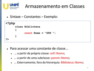 Armazenamento em Classes
 Sintaxe – Constantes – Exemplo:
 Para acessar uma constante de classe...
 ... a partir da própria classe: self::Nome;
 ... a partir de uma subclasse: parent::Nome;
 ... Externamente, fora da hierarquia: Biblioteca::Nome;
15
<?php
class Biblioteca
{
const Nome = “GTK ”;
}
?>
 