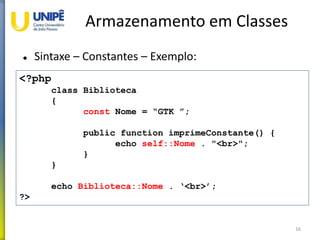 Armazenamento em Classes
 Sintaxe – Constantes – Exemplo:
16
<?php
class Biblioteca
{
const Nome = “GTK ”;
public function imprimeConstante() {
echo self::Nome . "<br>";
}
}
echo Biblioteca::Nome . ‘<br>’;
?>
 