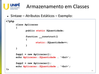 Armazenamento em Classes
 Sintaxe – Atributos Estáticos – Exemplo:
18
<?php
class Aplicacao
{
public static $Quantidade;
function __construct()
{
static::$Quantidade++;
}
}
$app1 = new Aplicacao();
echo Aplicacao::$Quantidade . '<br>';
$app2 = new Aplicacao();
echo Aplicacao::$Quantidade . '<br>';
?>
 