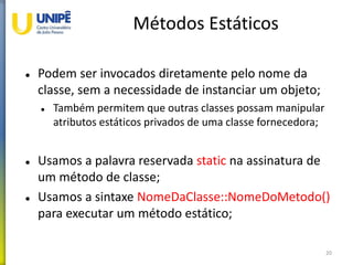 Métodos Estáticos
 Podem ser invocados diretamente pelo nome da
classe, sem a necessidade de instanciar um objeto;
 Também permitem que outras classes possam manipular
atributos estáticos privados de uma classe fornecedora;
 Usamos a palavra reservada static na assinatura de
um método de classe;
 Usamos a sintaxe NomeDaClasse::NomeDoMetodo()
para executar um método estático;
20
 