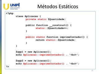 Métodos Estáticos
21
<?php
class Aplicacao {
private static $Quantidade;
public function __construct() {
static::$Quantidade++;
}
public static function imprimeContador() {
return static::$Quantidade;
}
}
$app1 = new Aplicacao();
echo Aplicacao::imprimeContador() . '<br>';
$app2 = new Aplicacao();
echo Aplicacao::imprimeContador() . '<br>';
?>
 