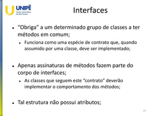 Interfaces
 “Obriga” a um determinado grupo de classes a ter
métodos em comum;
 Funciona como uma espécie de contrato que, quando
assumido por uma classe, deve ser implementado;
 Apenas assinaturas de métodos fazem parte do
corpo de interfaces;
 As classes que seguem este “contrato” deverão
implementar o comportamento dos métodos;
 Tal estrutura não possui atributos;
23
 