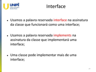Interface
 Usamos a palavra reservada interface na assinatura
da classe que funcionará como uma interface;
 Usamos a palavra reservada implements na
assinatura da classe que implementará uma
interface;
 Uma classe pode implementar mais de uma
interface;
24
 