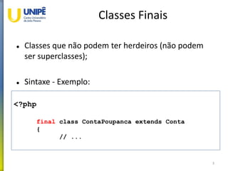 Classes Finais
 Classes que não podem ter herdeiros (não podem
ser superclasses);
 Sintaxe - Exemplo:
3
<?php
final class ContaPoupanca extends Conta
{
// ...
 