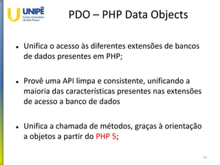 PDO – PHP Data Objects
 Unifica o acesso às diferentes extensões de bancos
de dados presentes em PHP;
 Provê uma API limpa e consistente, unificando a
maioria das características presentes nas extensões
de acesso a banco de dados
 Unifica a chamada de métodos, graças à orientação
a objetos a partir do PHP 5;
33
 
