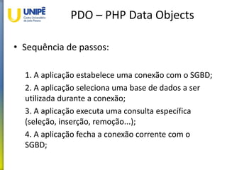 PDO – PHP Data Objects
• Sequência de passos:
1. A aplicação estabelece uma conexão com o SGBD;
2. A aplicação seleciona uma base de dados a ser
utilizada durante a conexão;
3. A aplicação executa uma consulta específica
(seleção, inserção, remoção...);
4. A aplicação fecha a conexão corrente com o
SGBD;
 
