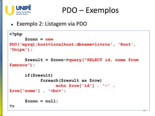 PDO – Exemplos
 Exemplo 2: Listagem via PDO
39
<?php
$conn = new
PDO('mysql:host=localhost;dbname=livros', 'Root',
'Unipe');
$result = $conn->query("SELECT id, nome from
famosos");
if($result)
foreach($result as $row)
echo $row['id'] . '-' .
$row['nome'] . '<br>';
$conn = null;
?>
 