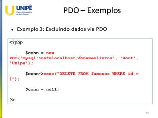 PDO – Exemplos
 Exemplo 3: Excluindo dados via PDO
40
<?php
$conn = new
PDO('mysql:host=localhost;dbname=livros', 'Root',
'Unipe');
$conn->exec("DELETE FROM famosos WHERE id =
1");
$conn = null;
?>
 