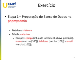 Exercício
• Etapa 1 – Preparação do Banco de Dados no
phpmyadmin
 Database: sistema
 Tabela: cadastro
 Campos: codigo (int, auto increment, chave primária),
nome (varchar[100]), telefone (varchar[100]) e email
(varchar[100]);
42
 