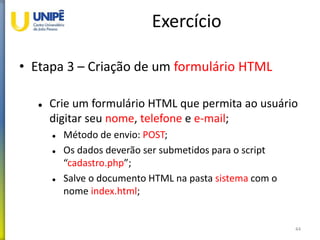 Exercício
• Etapa 3 – Criação de um formulário HTML
 Crie um formulário HTML que permita ao usuário
digitar seu nome, telefone e e-mail;
 Método de envio: POST;
 Os dados deverão ser submetidos para o script
“cadastro.php”;
 Salve o documento HTML na pasta sistema com o
nome index.html;
44
 