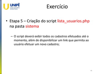 Exercício
• Etapa 5 – Criação do script lista_usuarios.php
na pasta sistema
– O script deverá exibir todos os cadastros efetuados até o
momento, além de disponibilizar um link que permita ao
usuário efetuar um novo cadastro;
46
 