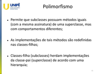 Polimorfismo
 Permite que subclasses possuam métodos iguais
(com a mesma assinatura) de uma superclasse, mas
com comportamentos diferentes;
 As implementações de tais métodos são redefinidas
nas classes-filhas;
 Classes-filha (subclasses) herdam implementações
da classe-pai (superclasse) de acordo com uma
hierarquia;
12
 