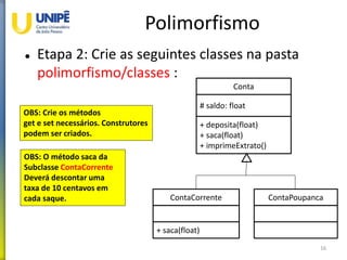 Polimorfismo
 Etapa 2: Crie as seguintes classes na pasta
polimorfismo/classes :
16
Conta
# saldo: float
+ deposita(float)
+ saca(float)
+ imprimeExtrato()
ContaCorrente
+ saca(float)
ContaPoupanca
OBS: Crie os métodos
get e set necessários. Construtores
podem ser criados.
OBS: O método saca da
Subclasse ContaCorrente
Deverá descontar uma
taxa de 10 centavos em
cada saque.
 