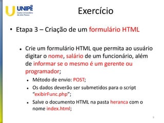 Exercício
• Etapa 3 – Criação de um formulário HTML
 Crie um formulário HTML que permita ao usuário
digitar o nome, salário de um funcionário, além
de informar se o mesmo é um gerente ou
programador;
 Método de envio: POST;
 Os dados deverão ser submetidos para o script
“exibirFunc.php”;
 Salve o documento HTML na pasta heranca com o
nome index.html;
9
 
