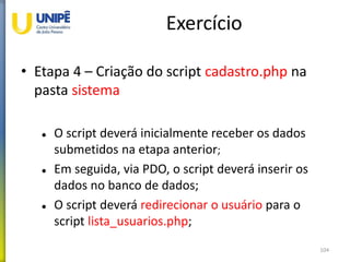 Exercício
• Etapa 4 – Criação do script cadastro.php na
pasta sistema
 O script deverá inicialmente receber os dados
submetidos na etapa anterior;
 Em seguida, via PDO, o script deverá inserir os
dados no banco de dados;
 O script deverá redirecionar o usuário para o
script lista_usuarios.php;
104
 