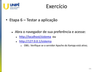 Exercício
• Etapa 6 – Testar a aplicação
 Abra o navegador de sua preferência e acesse:
 http://localhost/sistema ou
 http://127.0.0.1/sistema
 OBS.: Verifique se o servidor Apache do Xampp está ativo;
106
 