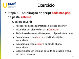 Exercício
• Etapa 5 – Atualização do script cadastro.php
da pasta sistema
 O script deverá:
 Receber os dados submetidos na etapa anterior;
 Instanciar um objeto da classe Cadastro;
 Atribuir os dados recebidos para o objeto instanciado;
 Executar o método inserir a partir do objeto
instanciado;
 Executar o método exibir a partir do objeto
instanciado;
 Disponibilizar um link que permita ao usuário efetuar
um novo cadastro;
112
 