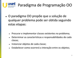Paradigma de Programação OO
 O paradigma OO propõe que a solução de
qualquer problema pode ser obtida seguindo
estas etapas:
 Procurar e implementar classes existentes no problema;
 Determinar as características e responsabilidades de cada
classe;
 Instanciar objetos de cada classe;
 Estabelecer como ocorrerá a interação entre os objetos;
16
 