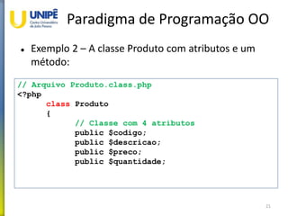 Paradigma de Programação OO
 Exemplo 2 – A classe Produto com atributos e um
método:
21
// Arquivo Produto.class.php
<?php
class Produto
{
// Classe com 4 atributos
public $codigo;
public $descricao;
public $preco;
public $quantidade;
 