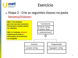 Exercício
 Etapa 2 - Crie as seguintes classes na pasta
heranca/classes:
35
Funcionario
# nome: string
# salario: float
+ relatorioFunc()
Gerente
- projeto: string
Programador
- linguagem: string
OBS 1: Crie métodos
get e set caso seja necessário.
Construtores também podem
ser utilizados.
OBS 2: O métodos relatorio
simplesmente exibe as
informações do funcionário
no navegador
 