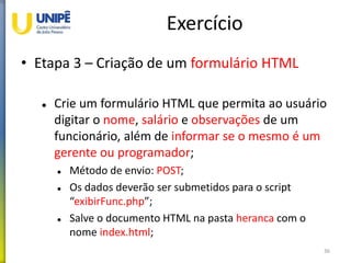 Exercício
• Etapa 3 – Criação de um formulário HTML
 Crie um formulário HTML que permita ao usuário
digitar o nome, salário e observações de um
funcionário, além de informar se o mesmo é um
gerente ou programador;
 Método de envio: POST;
 Os dados deverão ser submetidos para o script
“exibirFunc.php”;
 Salve o documento HTML na pasta heranca com o
nome index.html;
36
 