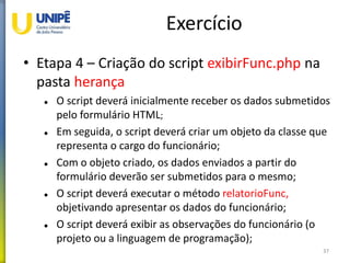 Exercício
• Etapa 4 – Criação do script exibirFunc.php na
pasta herança
 O script deverá inicialmente receber os dados submetidos
pelo formulário HTML;
 Em seguida, o script deverá criar um objeto da classe que
representa o cargo do funcionário;
 Com o objeto criado, os dados enviados a partir do
formulário deverão ser submetidos para o mesmo;
 O script deverá executar o método relatorioFunc,
objetivando apresentar os dados do funcionário;
 O script deverá exibir as observações do funcionário (o
projeto ou a linguagem de programação);
37
 