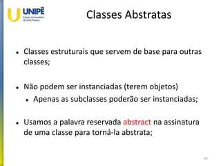 Classes Abstratas
 Classes estruturais que servem de base para outras
classes;
 Não podem ser instanciadas (terem objetos)
 Apenas as subclasses poderão ser instanciadas;
 Usamos a palavra reservada abstract na assinatura
de uma classe para torná-la abstrata;
46
 