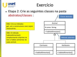 Exercício
 Etapa 2: Crie as seguintes classes na pasta
abstratos/classes :
59
Animal
# come: String
+ habitoAlimentar()
Carnivoro
+ habitoAlimentar()
Herbivoro
+ habitoAlimentar()
OBS: Crie os métodos
get, set e construtores caso sejam
necessários.
OBS: O método
habitoAlimentar()
simplesmente imprime na
tela o hábito alimentar de
cada animal.
Classe abstrata
Método abstrato
 