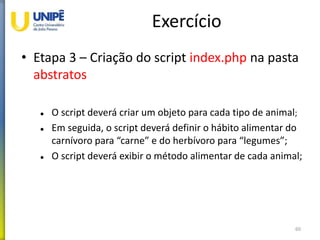 Exercício
• Etapa 3 – Criação do script index.php na pasta
abstratos
 O script deverá criar um objeto para cada tipo de animal;
 Em seguida, o script deverá definir o hábito alimentar do
carnívoro para “carne” e do herbívoro para “legumes”;
 O script deverá exibir o método alimentar de cada animal;
60
 